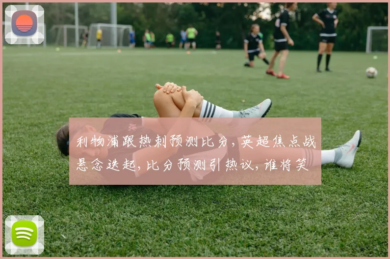 利物浦跟热刺预测比分,英超焦点战悬念迭起,比分预测引热议,谁将笑到最后